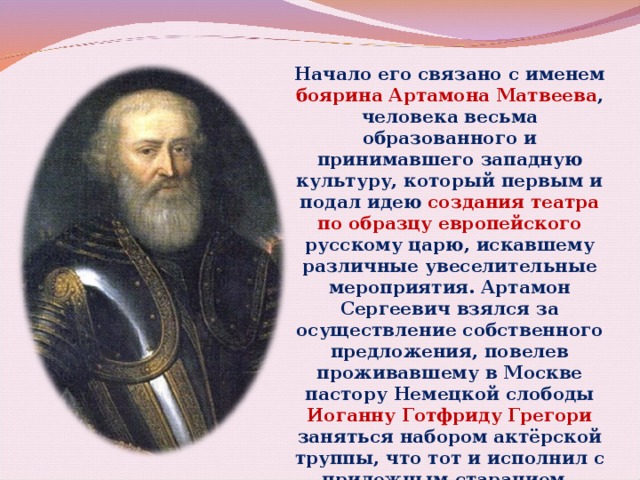 Начало его связано с именем боярина Артамона Матвеева , человека весьма образованного и принимавшего западную культуру, который первым и подал идею создания театра по образцу европейского русскому царю, искавшему различные увеселительные мероприятия. Артамон Сергеевич взялся за осуществление собственного предложения, повелев проживавшему в Москве пастору Немецкой слободы Иоганну Готфриду Грегори заняться набором актёрской труппы, что тот и исполнил с прилежным старанием. 