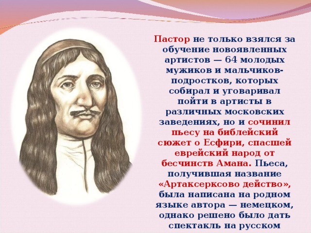 Пастор не только взялся за обучение новоявленных артистов — 64 молодых мужиков и мальчиков-подростков, которых собирал и уговаривал пойти в артисты в различных московских заведениях, но и сочинил пьесу на библейский сюжет о Есфири, спасшей еврейский народ от бесчинств Амана. Пьеса, получившая название «Артаксерксово действо», была написана на родном языке автора — немецком, однако решено было дать спектакль на русском языке. 