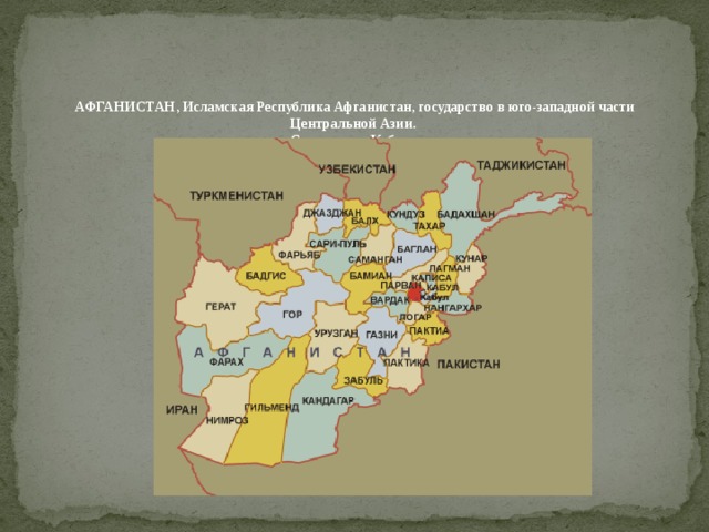 АФГАНИСТАН, Исламская Республика Афганистан, государство в юго-западной части Центральной Азии.  Столица – г. Кабул .  Территория – 647,5 тыс. кв. км.    