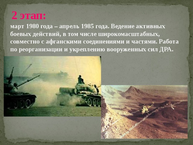 2 этап:  март 1980 года – апрель 1985 года. Ведение активных боевых действий, в том числе широкомасштабных, совместно с афганскими соединениями и частями. Работа по реорганизации и укреплению вооруженных сил ДРА. 