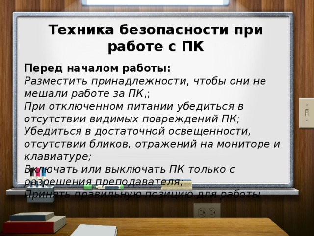 Техника безопасности при работе с ПК  Перед началом работы: Разместить  принадлежности , чтобы они не мешали работе за ПК ,; При отключенном питании убедиться в отсутствии видимых повреждений ПК; Убедиться в достаточной освещенности, отсутствии бликов, отражений на мониторе и клавиатуре; Включать или выключать ПК только с разрешения преподавателя; Принять правильную позицию для работы