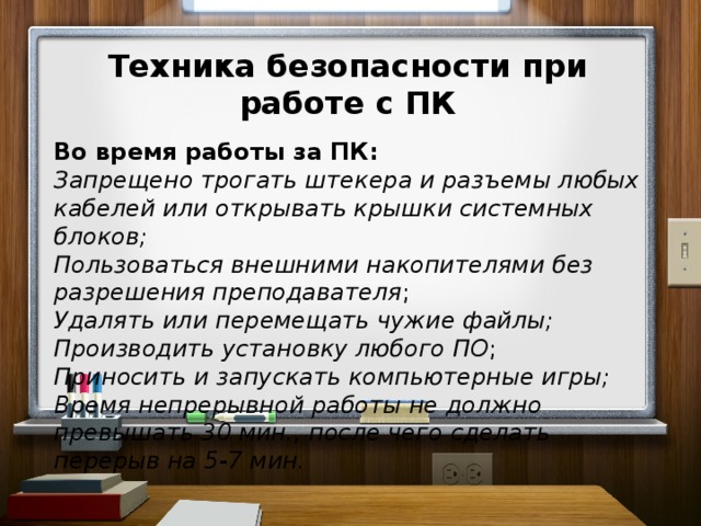 Техника безопасности при работе с ПК  Во время работы за ПК: Запрещено трогать штекера и разъемы любых кабелей или открывать крышки системных блоков; Пользоваться внешними накопителями без разрешения преподавателя ; Удалять или перемещать чужие файлы; Производить установку любого  ПО ; Приносить и запускать компьютерные игры; Время непрерывной работы не должно превышать 30 мин., после чего  сделать перерыв на 5-7 мин.