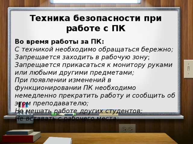 Техника безопасности при работе с ПК  Во время работы за ПК: С техникой необходимо обращаться бережно; Запрещается заходить в рабочую зону ; Запрещается прикасаться к монитору руками или любыми другими предметами; При появлении изменений в функционировании ПК необходимо немедленно прекратить работу и сообщить об этом преподавателю; Не мешать работе других студентов; Не вставать с рабочего места ;