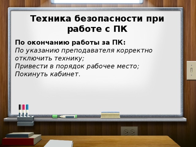 Техника безопасности при работе с ПК  По окончанию работы за ПК: По указанию преподавателя корректно отключить технику; Привести в порядок рабочее место; Покинуть кабинет .