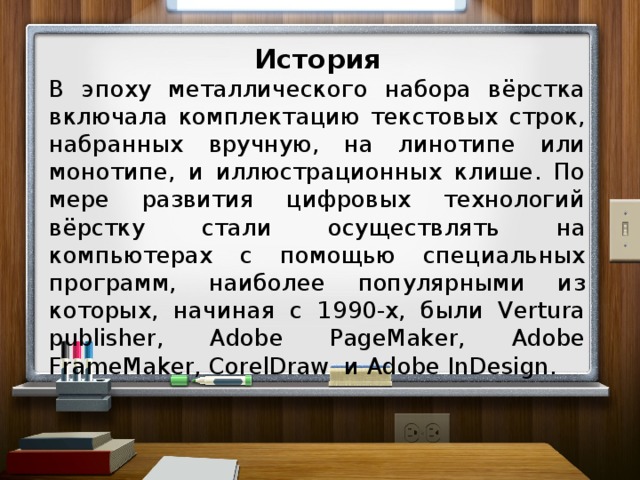 История В эпоху металлического набора вёрстка включала комплектацию текстовых строк, набранных вручную, на линотипе или монотипе, и иллюстрационных клише. По мере развития цифровых технологий вёрстку стали осуществлять на компьютерах с помощью специальных программ, наиболее популярными из которых, начиная с 1990-х, были Vertura publisher, Adobe PageMaker, Adobe FrameMaker, CorelDraw и Adobe InDesign.