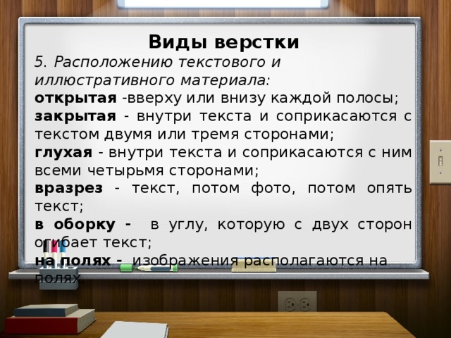 Виды верстки 5. Расположению текстового и иллюстративного материала: открытая -вверху или внизу каждой полосы; закрытая - внутри текста и соприкасаются с текстом двумя или тремя сторонами; глухая - внутри текста и соприкасаются с ним всеми четырьмя сторонами; вразрез - текст, потом фото, потом опять текст; в оборку - в углу, которую с двух сторон огибает текст; на полях - изображения располагаются на полях.