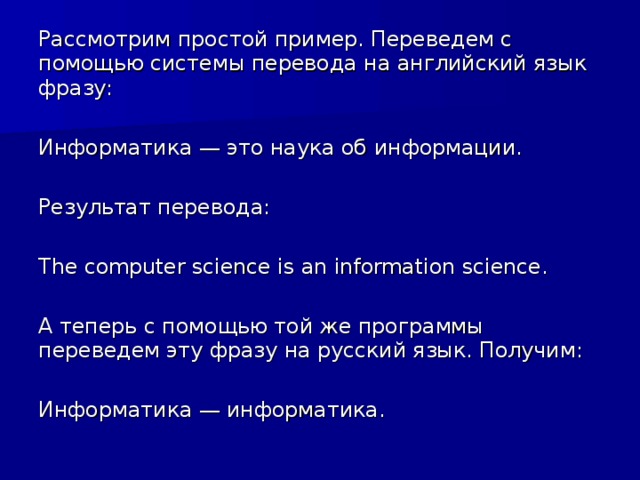 Рассмотрим простой пример. Переведем с помощью системы перевода на английский язык фразу: Информатика — это наука об информации. Результат перевода: The computer science is an information science. А теперь с помощью той же программы переведем эту фразу на русский язык. Получим: Информатика — информатика.