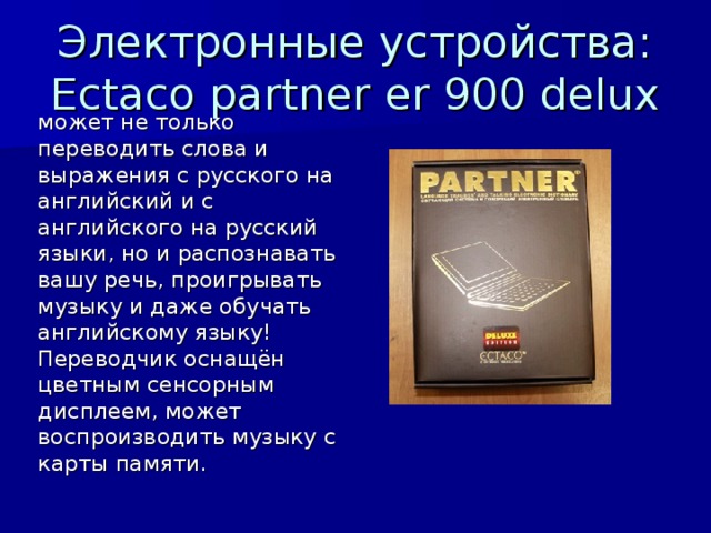 Электронные устройства: Ectaco partner er 900 delux может не только переводить слова и выражения с русского на английский и с английского на русский языки, но и распознавать вашу речь, проигрывать музыку и даже обучать английскому языку! Переводчик оснащён цветным сенсорным дисплеем, может воспроизводить музыку с карты памяти.