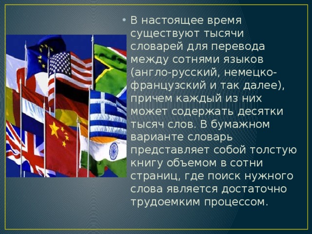 В настоящее время существуют тысячи словарей для перевода между сотнями языков (англо-русский, немецко-французский и так далее), причем каждый из них может содержать десятки тысяч слов. В бумажном варианте словарь представляет собой толстую книгу объемом в сотни страниц, где поиск нужного слова является достаточно трудоемким процессом. 