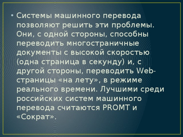 Системы машинного перевода позволяют решить эти проблемы. Они, с одной стороны, способны переводить многостраничные документы с высокой скоростью (одна страница в секунду) и, с другой стороны, переводить Web-страницы «на лету», в режиме реального времени. Лучшими среди российских систем машинного перевода считаются PROMT и «Сократ». 