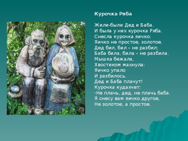 Курочка Ряба Жили-были Дед и Баба. И была у них курочка Ряба. Снесла курочка яичко: Яичко не простое, золотое. Дед бил, бил – не разбил; Баба била, била – не разбила. Мышка бежала, Хвостиком махнула: Яичко упало И разбилось. Дед и Баба плачут! Курочка кудахчет: Не плачь, дед, не плачь баба. Я снесу вам яичко другое, Не золотое, а простое. 