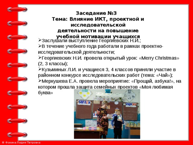 Заседание №3 Тема: Влияние ИКТ, проектной и исследовательской деятельности на повышение учебной мотивации учащихся Заслушали выступление Георгиевских Н.И.; В течение учебного года работали в рамках проектно-исследовательской деятельности; Георгиевских Н.И. провела открытый урок: « Merry Christmas » (2 , 3 классы ) ; Кузьминых Л.И. и учащиеся 3, 4 классов приняли участие в районном конкурсе исследовательских работ (тема: «Чай»); Меркушева Е.А. провела мероприятие: «Прощай, азбука!», на котором прошла защита семейных проектов «Моя любимая буква»   