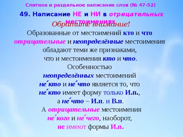 Слитное и раздельное написание слов (№ 47-52)  49. Написание НЕ и НИ в отрицательных  местоимениях  Обратите внимание!  Образованные от местоимений кто и что   отрицательные и неопределённые местоимения  обладают теми же признаками,  что и местоимения кто и что .  Особенностью  неопределённых местоимений  не՛кто  и не՛что  является то, что  не՛кто имеет форму только И.п . ,  а не՛что – И.п . и В.п .  А отрицательные местоимения  не՛кого  и не՛чего , наоборот,  не  имеют формы И.п. 