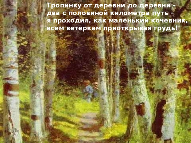 Тропинку от деревни до деревни – два с половиной километра путь – я проходил, как маленький кочевник, всем ветеркам приоткрывая грудь! 