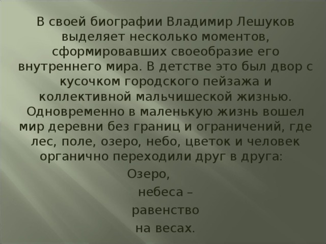 В своей биографии Владимир Лешуков выделяет несколько моментов, сформировавших своеобразие его внутреннего мира. В детстве это был двор с кусочком городского пейзажа и коллективной мальчишеской жизнью. Одновременно в маленькую жизнь вошел мир деревни без границ и ограничений, где лес, поле, озеро, небо, цветок и человек органично переходили друг в друга:  Озеро, небеса – равенство на весах. 