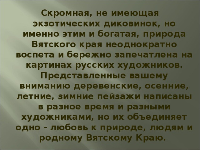 Скромная, не имеющая экзотических диковинок, но именно этим и богатая, природа Вятского края неоднократно воспета и бережно запечатлена на картинах русских художников. Представленные вашему вниманию деревенские, осенние, летние, зимние пейзажи написаны в разное время и разными художниками, но их объединяет одно - любовь к природе, людям и родному Вятскому Краю. 