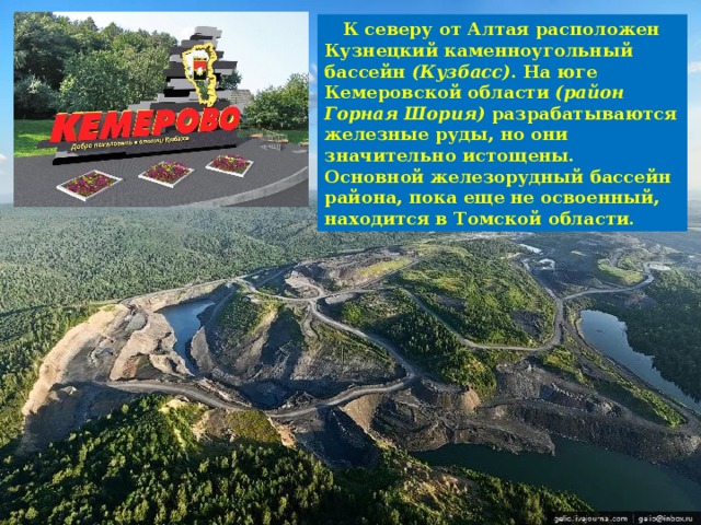  К северу от Алтая расположен Кузнецкий каменноугольный бассейн (Кузбасс) . На юге Кемеровской области (район Горная Шория) разрабатываются железные руды, но они значительно истощены. Основной железорудный бассейн района, пока еще не освоенный, находится в Томской области. 