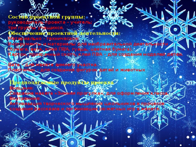 Состав проектной группы: руководитель проекта – учитель;  три группы учащихся. Обеспечение проектной деятельности: Материально - техническое:  Инструменты и материалы для изобразительной деятельности (бумага, вата, клей ПВА, гуашь, цветная бумага).  Картон, прозрачный скотч, клей ПВА – для создания моделей детей.   Вата – для макета зимнего участка. Пластилин – для создания фигурок детей и животных  Предполагаемые продукты проекта Внешние: Создание макета «Зимняя прогулка», для оформления класса. Внутренние: Активизация творческого мышления школьников в процессе создания рассказов и организации сюжетных игр в макете. 