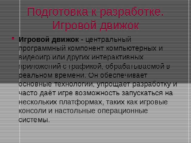 Подготовка к разработке. Игровой движок Игровой движок - центральный программный компонент компьютерных и видеоигр или других интерактивных приложений с графикой, обрабатываемой в реальном времени. Он обеспечивает основные технологии, упрощает разработку и часто даёт игре возможность запускаться на нескольких платформах, таких как игровые консоли и настольные операционные системы. Игровой движок - центральный программный компонент компьютерных и видеоигр или других интерактивных приложений с графикой, обрабатываемой в реальном времени. Он обеспечивает основные технологии, упрощает разработку и часто даёт игре возможность запускаться на нескольких платформах, таких как игровые консоли и настольные операционные системы. 