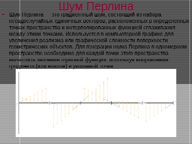 Шум Перлина Шум Перлина — это градиентный шум, состоящий из набора псевдослучайных единичных векторов, расположенных в определенных точках пространства и интерполированных функцией сглаживания между этими точками. Используется в компьютерной графике для увеличения реализма или графической сложности поверхности геометрических объектов. Для генерации шума Перлина в одномерном пространстве необходимо для каждой точки этого пространства вычислить значение шумовой функции, используя направление градиента (или наклон) в указанной точке.  