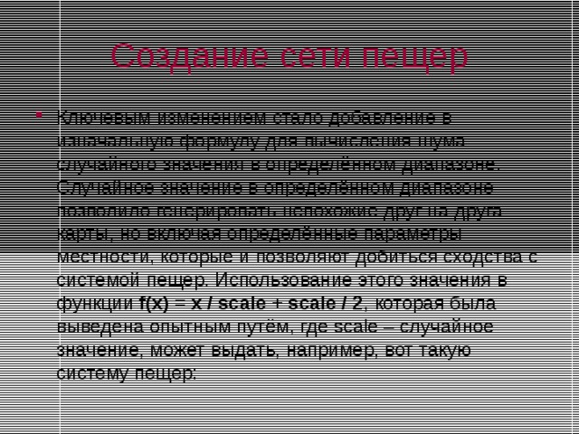 Создание сети пещер Ключевым изменением стало добавление в изначальную формулу для вычисления шума случайного значения в определённом диапазоне. Случайное значение в определённом диапазоне позволило генерировать непохожие друг на друга карты, но включая определённые параметры местности, которые и позволяют добиться сходства с системой пещер. Использование этого значения в функции f(x) = x / scale + scale / 2 , которая была выведена опытным путём, где scale – случайное значение, может выдать, например, вот такую систему пещер: 