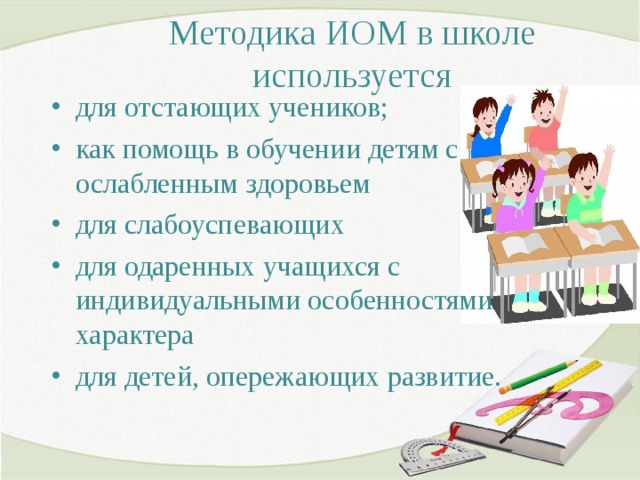 Методика ИОМ в школе используется   для отстающих учеников; как помощь в обучении детям с ослабленным здоровьем для слабоуспевающих для одаренных учащихся с индивидуальными особенностями характера для детей, опережающих развитие.  