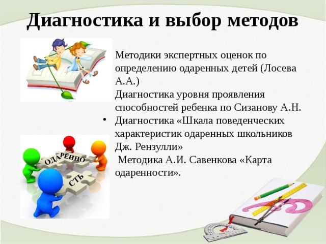 Диагностика и выбор методов   Методики экспертных оценок по определению одаренных детей (Лосева А.А.) Диагностика уровня проявления способностей ребенка по Сизанову А.Н. Диагностика «Шкала поведенческих характеристик одаренных школьников Дж. Рензулли»  Методика А.И. Савенкова «Карта одаренности».  