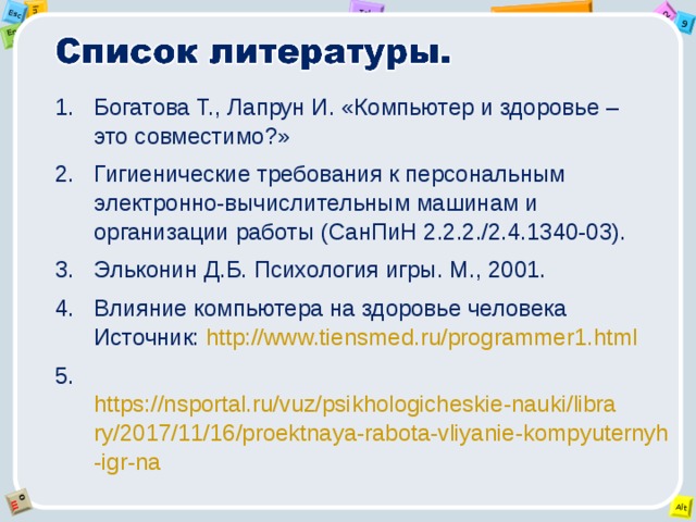 Богатова Т., Лапрун И. «Компьютер и здоровье – это совместимо?» Гигиенические требования к персональным электронно-вычислительным машинам и организации работы (СанПиН 2.2.2./2.4.1340-03). Эльконин Д.Б. Психология игры. М., 2001. Влияние компьютера на здоровье человека  Источник: http://www.tiensmed.ru/programmer1.html  https://nsportal.ru/vuz/psikhologicheskie-nauki/library/2017/11/16/proektnaya-rabota-vliyanie-kompyuternyh-igr-na 