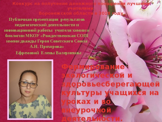 Публичная презентация результатов педагогической деятельности и инновационной работы  учителя химии и биологии МКОУ «Рождественская СОШ имени дважды Героя Советского Союза А.Н. Прохорова»  Ефремовой Елены Валериевны Конкурс на получение денежного поощрения лучшими учителями Воронежской области в 2018 году Формирование экологической и здоровьесберегающей культуры учащихся на уроках и во внеурочной деятельности.   