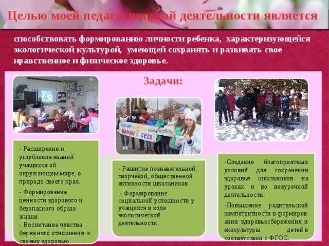 - Расширение и углубление знаний учащихся об окружающем мире, о природе своего края. - Формирование ценности здорового и безопасного образа жизни. - Воспитание чувства бережного отношения к своему здоровью. - Развитие познавательной, творчекой, общественной активности школьников.  - Формирование социальной успешности у учащихся в ходе экологической деятельности . -Создание благоприятных условий для сохранения здоровья школьников на уроках и во внеурочной деятельности. -Повышение родительской компетентности в формировании здоровьесбережения и экокультуры детей в соответствии с ФГОС. Целью моей педагогической деятельности является способствовать формированию личности ребенка, характеризующейся экологической культурой, умеющей сохранять и развивать свое нравственное и физическое здоровье. Задачи: 