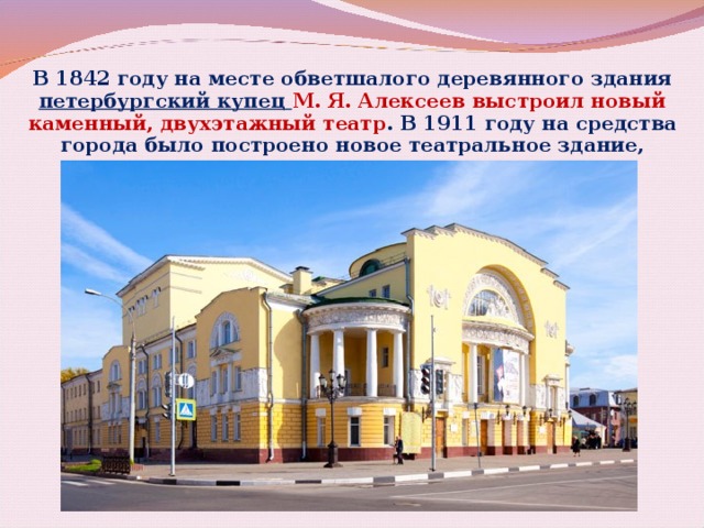 В 1842 году на месте обветшалого деревянного здания петербургский купец М. Я. Алексеев выстроил новый каменный, двухэтажный театр . В 1911 году на средства города было построено новое театральное здание, существующее и поныне. 17 