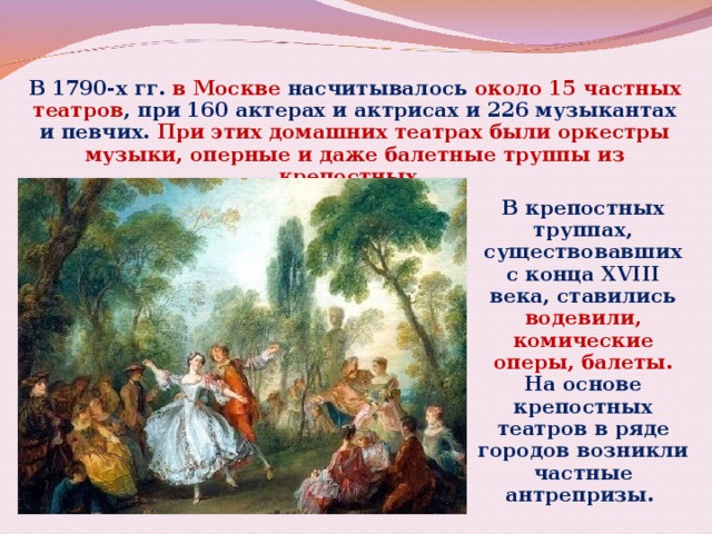 В 1790-х гг. в Москве насчитывалось около 15 частных театров , при 160 актерах и актрисах и 226 музыкантах и певчих. При этих домашних театрах были оркестры музыки, оперные и даже балетные труппы из крепостных. В крепостных труппах, существовавших с конца XVIII века, ставились водевили, комические оперы, балеты. На основе крепостных театров в ряде городов возникли частные антрепризы.  