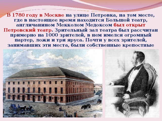 В 1780 году в Москве на улице Петровка, на том месте, где в настоящее время находится Большой театр, англичанином Мекколом Медоксом был открыт Петровский театр . Зрительный зал театра был рассчитан примерно на 1000 зрителей, в нем имелся огромный партер, ложи и три яруса. Почти у всех зрителей, занимавших эти места, были собственные крепостные театры. 
