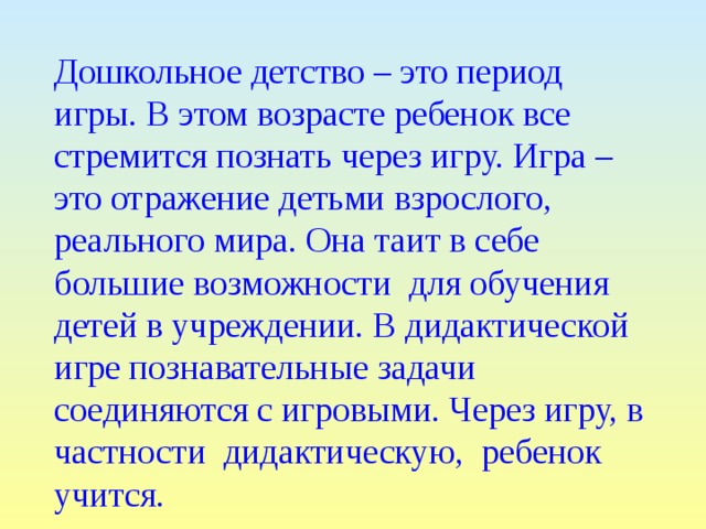 Дошкольное детство – это период игры. В этом возрасте ребенок все стремится познать через игру. Игра – это отражение детьми взрослого, реального мира. Она таит в себе большие возможности для обучения детей в учреждении. В дидактической игре познавательные задачи соединяются с игровыми. Через игру, в частности дидактическую, ребенок учится. 