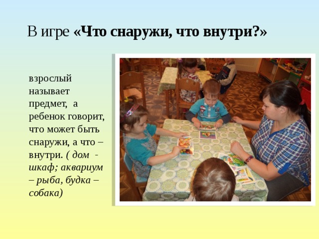 В игре «Что снаружи, что внутри?» взрослый называет предмет, а ребенок говорит, что может быть снаружи, а что – внутри. ( дом - шкаф; аквариум – рыба, будка – собака)  