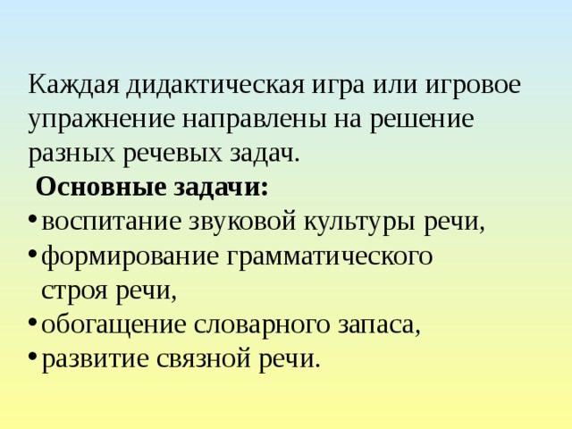   Каждая дидактическая игра или игровое упражнение направлены на решение разных речевых задач.  Основные задачи: воспитание звуковой культуры речи, формирование грамматического строя речи, обогащение словарного запаса,  развитие связной речи. 