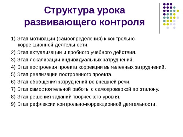 Структура урока развивающего контроля 1) Этап мотивации (самоопределения) к контрольно-коррекционной деятельности. 2) Этап актуализации и пробного учебного действия. 3) Этап локализации индивидуальных затруднений. 4) Этап построения проекта коррекции выявленных затруднений. 5) Этап реализации построенного проекта. 6) Этап обобщения затруднений во внешней речи. 7) Этап самостоятельной работы с самопроверкой по эталону. 8) Этап решения заданий творческого уровня. 9) Этап рефлексии контрольно-коррекционной деятельности. 