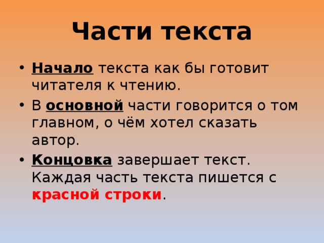 Части текста Начало текста как бы готовит читателя к чтению. В основной части говорится о том главном, о чём хотел сказать автор. Концовка завершает текст. Каждая часть текста пишется с красной строки . 