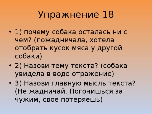 Упражнение 18 1) почему собака осталась ни с чем? (пожадничала, хотела отобрать кусок мяса у другой собаки) 2) Назови тему текста? (собака увидела в воде отражение) 3) Назови главную мысль текста? (Не жадничай. Погонишься за чужим, своё потеряешь) 