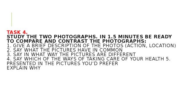 Task 4.  Study the two photographs. In 1.5 minutes be ready to compare and contrast the photographs:  1. give a brief description of the photos (action, location)  2. say what the pictures have in common  3. say in what way the pictures are different  4. say which of the ways of taking care of your health 5. presented in the pictures you’d prefer  explain why     