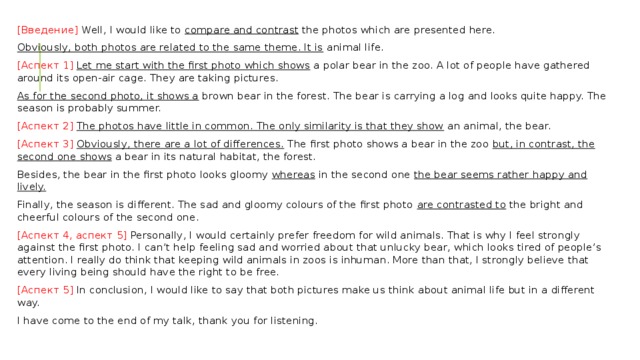 [Введение] Well, I would like to  compare and contrast  the photos which are presented here. Obviously, both photos are related to the same theme. It is  animal life. [Аспект 1]   Let me start with the first photo which shows  a polar bear in the zoo. A lot of people have gathered around its open-air cage. They are taking pictures. As for the second photo, it shows a  brown bear in the forest. The bear is carrying a log and looks quite happy. The season is probably summer. [Аспект 2]   The photos have little in common. The only similarity is that they show  an animal, the bear. [Аспект 3]   Obviously, there are a lot of differences.  The first photo shows a bear in the zoo  but, in contrast, the second one shows  a bear in its natural habitat, the forest. Besides, the bear in the first photo looks gloomy  whereas  in the second one  the bear seems rather happy and lively. Finally, the season is different. The sad and gloomy colours of the first photo  are contrasted to  the bright and cheerful colours of the second one. [Аспект 4, аспект 5] Personally, I would certainly prefer freedom for wild animals. That is why I feel strongly against the first photo. I can’t help feeling sad and worried about that unlucky bear, which looks tired of people’s attention. I really do think that keeping wild animals in zoos is inhuman. More than that, I strongly believe that every living being should have the right to be free. [Аспект 5] In conclusion, I would like to say that both pictures make us think about animal life but in a different way. I have come to the end of my talk, thank you for listening. 