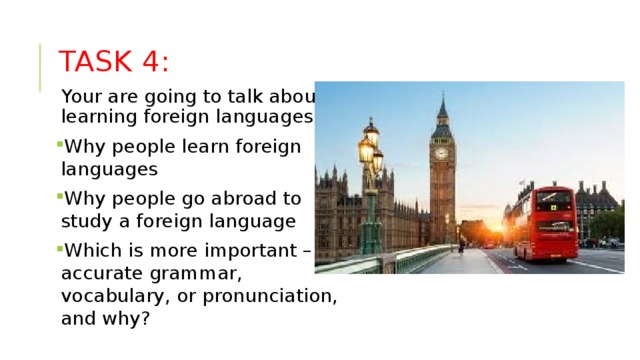 Task 4: Your are going to talk about learning foreign languages. Why people learn foreign languages Why people go abroad to study a foreign language Which is more important – accurate grammar, vocabulary, or pronunciation, and why? 