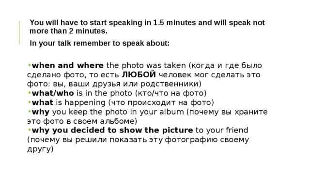 You will have to start speaking in 1.5 minutes and will speak not more than 2 minutes. In your talk remember to speak about:  when and where  the photo was taken (когда и где было сделано фото, то есть  ЛЮБОЙ  человек мог сделать это фото: вы, ваши друзья или родственники)   what/who  is in the photo (кто/что на фото) what  is happening (что происходит на фото) why  you keep the photo in your album (почему вы храните это фото в своем альбоме) why you decided to show the picture  to your friend (почему вы решили показать эту фотографию своему другу)   