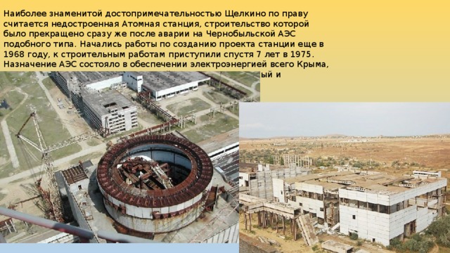 Наиболее знаменитой достопримечательностью Щелкино по праву считается недостроенная Атомная станция, строительство которой было прекращено сразу же после аварии на Чернобыльской АЭС подобного типа. Начались работы по созданию проекта станции еще в 1968 году, к строительным работам приступили спустя 7 лет в 1975. Назначение АЭС состояло в обеспечении электроэнергией всего Крыма, и превращения его в промышленный машиностроительный и металлургический район. 