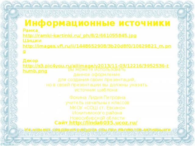 Информационные источники Рамка  http://ramki-kartinki.ru/_ph/8/2/661055845.jpg Шишки http://images.vfl.ru/ii/1448652908/3b20d8f0/10629821_m.png  Декор http://s3.pic4you.ru/allimage/y2013/11-03/12216/3952536-thumb.png  Вы можете использовать данное оформление для создания своих презентаций, но в своей презентации вы должны указать источник шаблона: Фокина Лидия Петровна учитель начальных классов МКОУ «СОШ ст. Евсино» Искитимского района Новосибирской области Сайт http://linda6035.ucoz.ru/  На момент создания ресурса ссылки являются активными