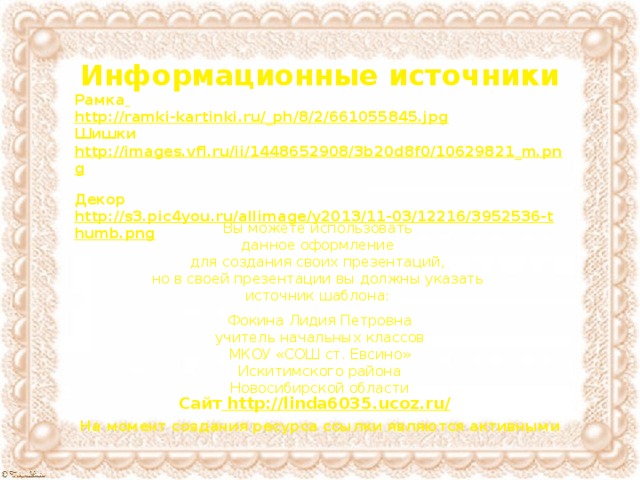Информационные источники Рамка  http://ramki-kartinki.ru/_ph/8/2/661055845.jpg Шишки http://images.vfl.ru/ii/1448652908/3b20d8f0/10629821_m.png  Декор http://s3.pic4you.ru/allimage/y2013/11-03/12216/3952536-thumb.png  Вы можете использовать данное оформление для создания своих презентаций, но в своей презентации вы должны указать источник шаблона: Фокина Лидия Петровна учитель начальных классов МКОУ «СОШ ст. Евсино» Искитимского района Новосибирской области Сайт http://linda6035.ucoz.ru/  На момент создания ресурса ссылки являются активными