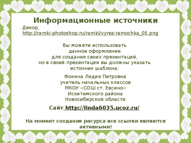 Информационные источники Декор  http://ramki-photoshop.ru/ramki/vyrez-ramochka_05.png  Вы можете использовать данное оформление для создания своих презентаций, но в своей презентации вы должны указать источник шаблона: Фокина Лидия Петровна учитель начальных классов МКОУ «СОШ ст. Евсино» Искитимского района Новосибирской области Сайт http://linda6035.ucoz.ru/  На момент создания ресурса все ссылки являются активными!