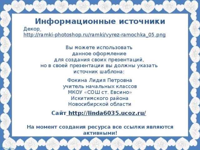 Информационные источники Декор  http://ramki-photoshop.ru/ramki/vyrez-ramochka_05.png  Вы можете использовать данное оформление для создания своих презентаций, но в своей презентации вы должны указать источник шаблона: Фокина Лидия Петровна учитель начальных классов МКОУ «СОШ ст. Евсино» Искитимского района Новосибирской области Сайт http://linda6035.ucoz.ru/  На момент создания ресурса все ссылки являются активными!
