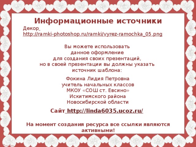 Информационные источники Декор  http://ramki-photoshop.ru/ramki/vyrez-ramochka_05.png  Вы можете использовать данное оформление для создания своих презентаций, но в своей презентации вы должны указать источник шаблона: Фокина Лидия Петровна учитель начальных классов МКОУ «СОШ ст. Евсино» Искитимского района Новосибирской области Сайт http://linda6035.ucoz.ru/  На момент создания ресурса все ссылки являются активными!