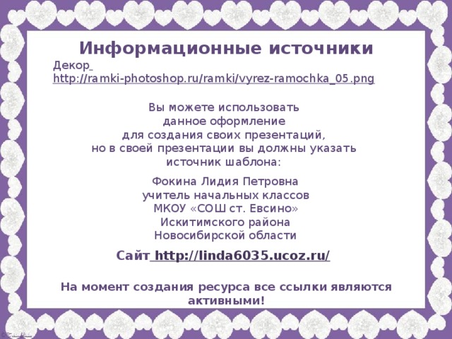 Информационные источники Декор  http://ramki-photoshop.ru/ramki/vyrez-ramochka_05.png  Вы можете использовать данное оформление для создания своих презентаций, но в своей презентации вы должны указать источник шаблона: Фокина Лидия Петровна учитель начальных классов МКОУ «СОШ ст. Евсино» Искитимского района Новосибирской области Сайт http://linda6035.ucoz.ru/  На момент создания ресурса все ссылки являются активными!